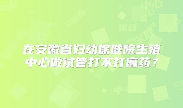 在安徽省妇幼保健院生殖中心做试管打不打麻药?