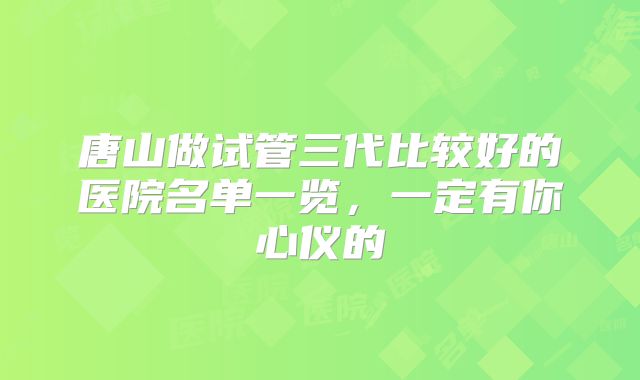 唐山做试管三代比较好的医院名单一览，一定有你心仪的