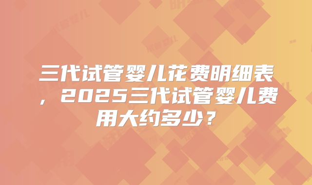 三代试管婴儿花费明细表，2025三代试管婴儿费用大约多少？
