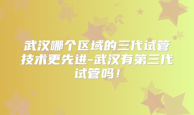 武汉哪个区域的三代试管技术更先进-武汉有第三代试管吗！