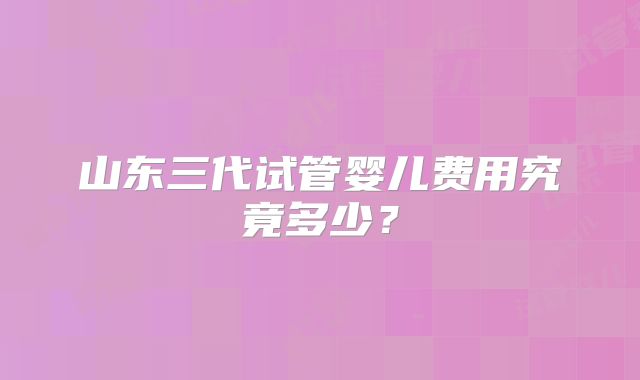 山东三代试管婴儿费用究竟多少？