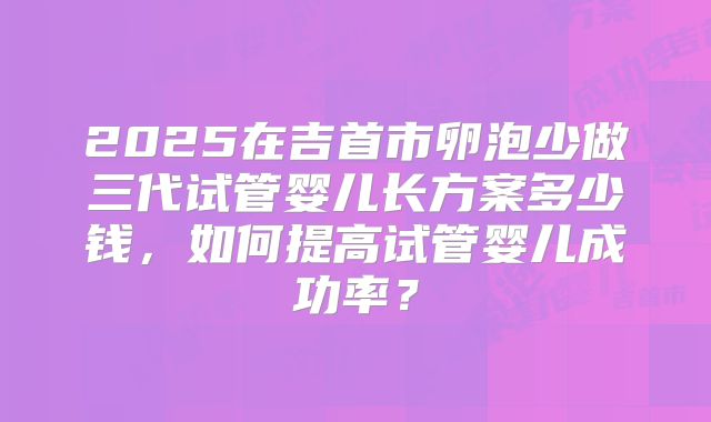 2025在吉首市卵泡少做三代试管婴儿长方案多少钱，如何提高试管婴儿成功率？