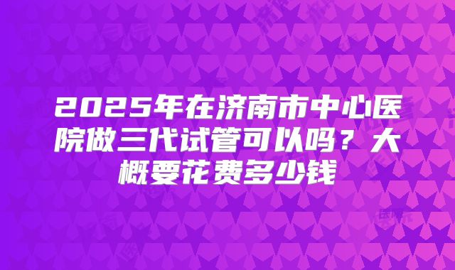 2025年在济南市中心医院做三代试管可以吗？大概要花费多少钱