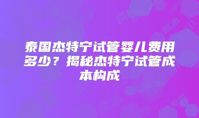 泰国杰特宁试管婴儿费用多少？揭秘杰特宁试管成本构成