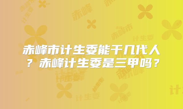 赤峰市计生委能干几代人?赤峰计生委是三甲吗?