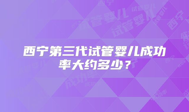 西宁第三代试管婴儿成功率大约多少?