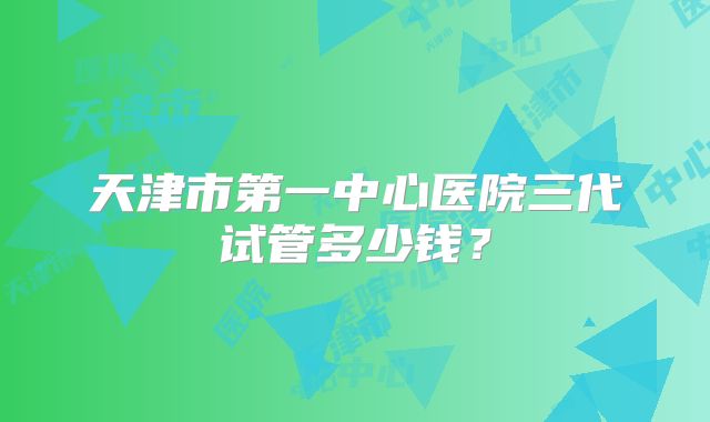 天津市第一中心医院三代试管多少钱?