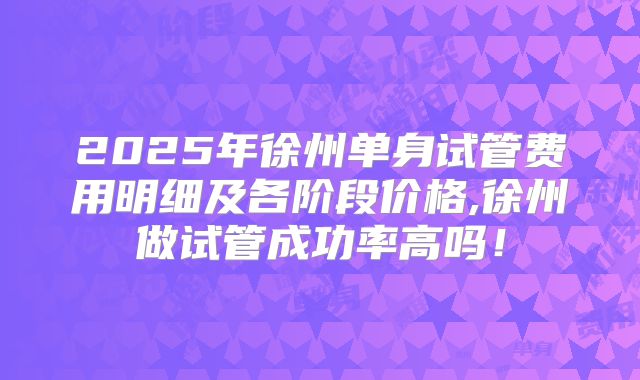 2025年徐州单身试管费用明细及各阶段价格,徐州做试管成功率高吗！