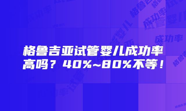 格鲁吉亚试管婴儿成功率高吗?40%~80%不等!