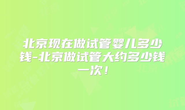 北京现在做试管婴儿多少钱-北京做试管大约多少钱一次!