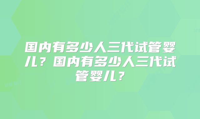 国内有多少人三代试管婴儿？国内有多少人三代试管婴儿？
