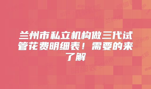 兰州市私立机构做三代试管花费明细表！需要的来了解