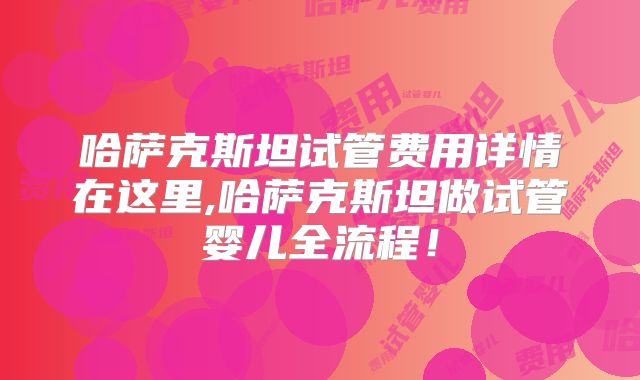 哈萨克斯坦试管费用详情在这里,哈萨克斯坦做试管婴儿全流程！