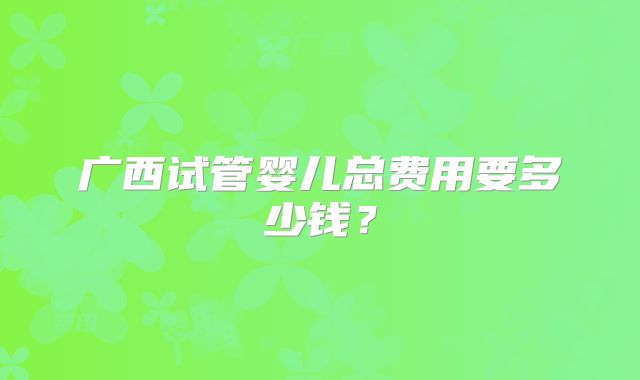广西试管婴儿总费用要多少钱？