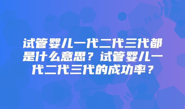 试管婴儿一代二代三代都是什么意思?试管婴儿一代二代三代的成功率?