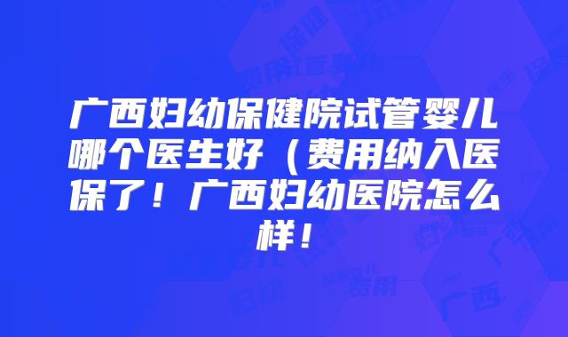 广西妇幼保健院试管婴儿哪个医生好(费用纳入医保了!广西妇幼医院怎么样!