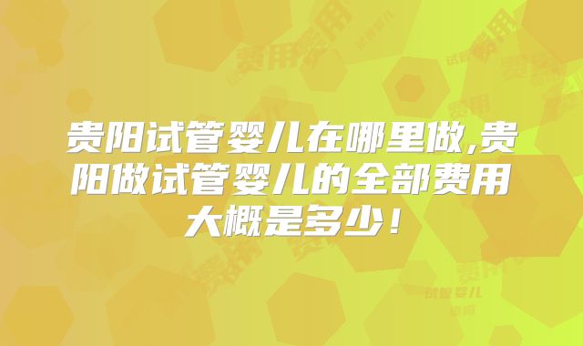 贵阳试管婴儿在哪里做,贵阳做试管婴儿的全部费用大概是多少！