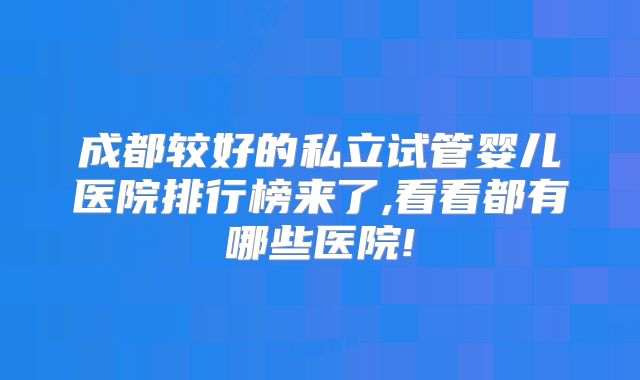 成都较好的私立试管婴儿医院排行榜来了,看看都有哪些医院!