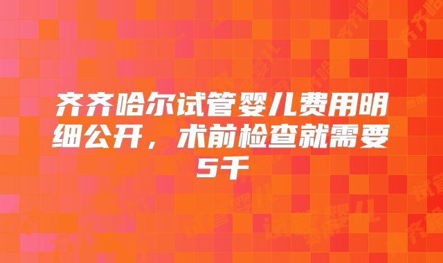 齐齐哈尔试管婴儿费用明细公开,术前检查就需要5千