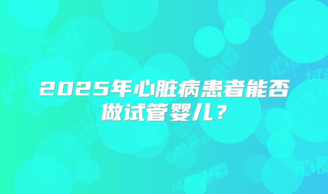 2025年心脏病患者能否做试管婴儿？