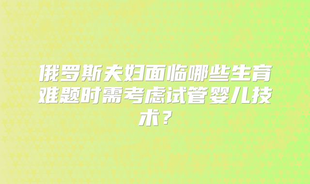 俄罗斯夫妇面临哪些生育难题时需考虑试管婴儿技术?