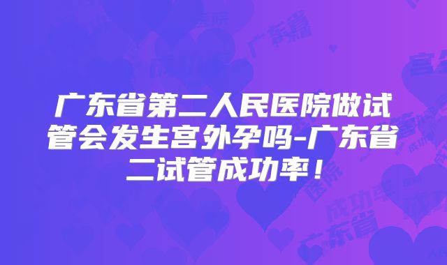 广东省第二人民医院做试管会发生宫外孕吗-广东省二试管成功率！