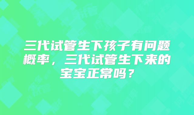 三代试管生下孩子有问题概率,三代试管生下来的宝宝正常吗?
