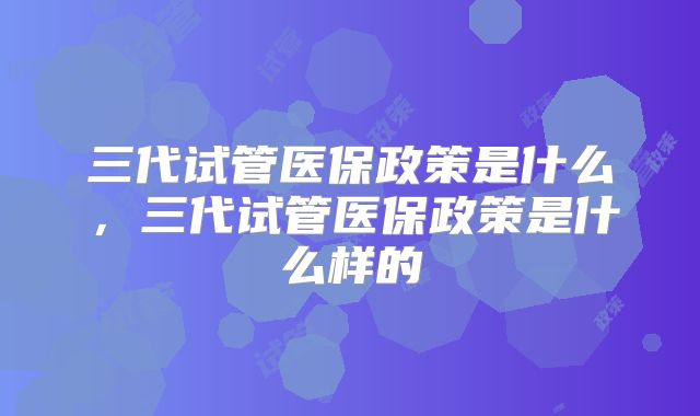三代试管医保政策是什么，三代试管医保政策是什么样的
