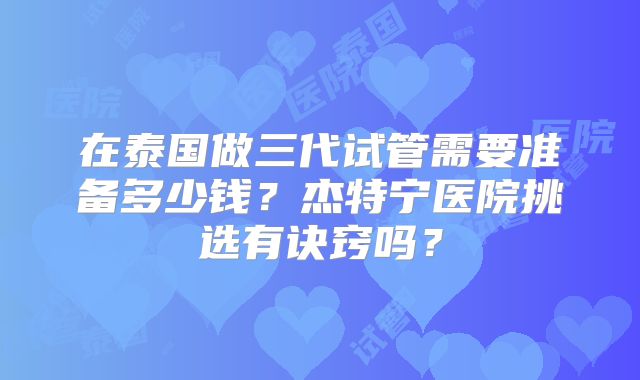 在泰国做三代试管需要准备多少钱？杰特宁医院挑选有诀窍吗？