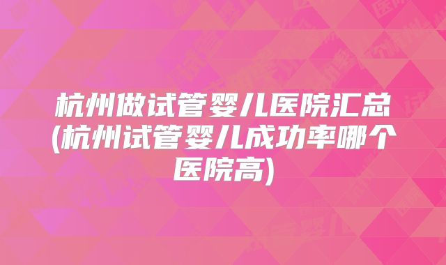 杭州做试管婴儿医院汇总(杭州试管婴儿成功率哪个医院高)