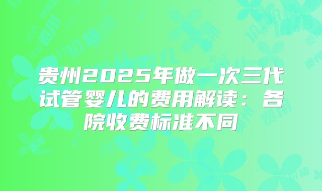 贵州2025年做一次三代试管婴儿的费用解读：各院收费标准不同