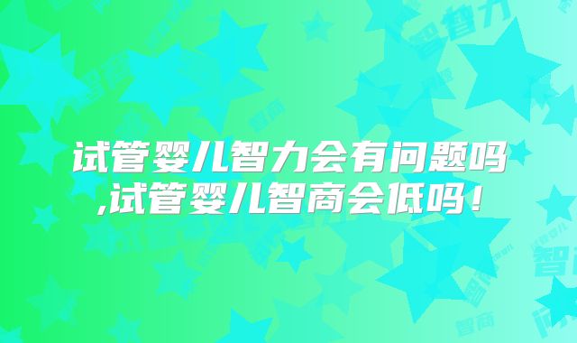 试管婴儿智力会有问题吗,试管婴儿智商会低吗!