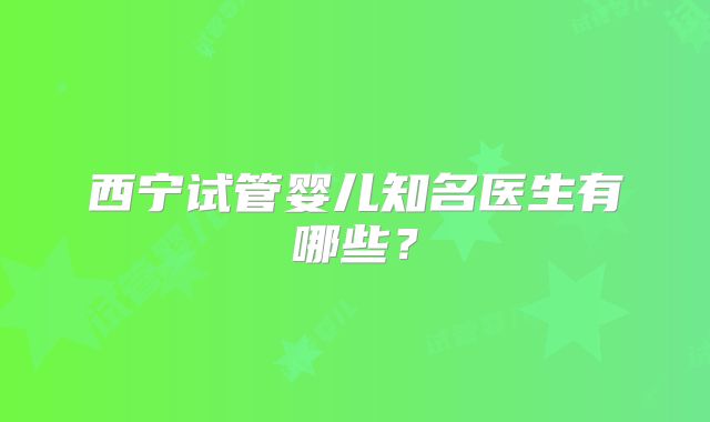 西宁试管婴儿知名医生有哪些？