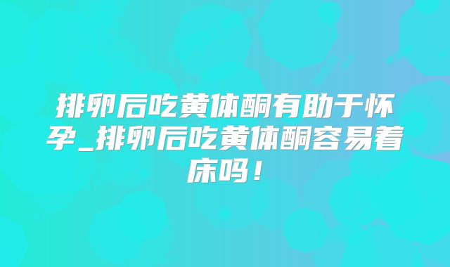 排卵后吃黄体酮有助于怀孕_排卵后吃黄体酮容易着床吗!