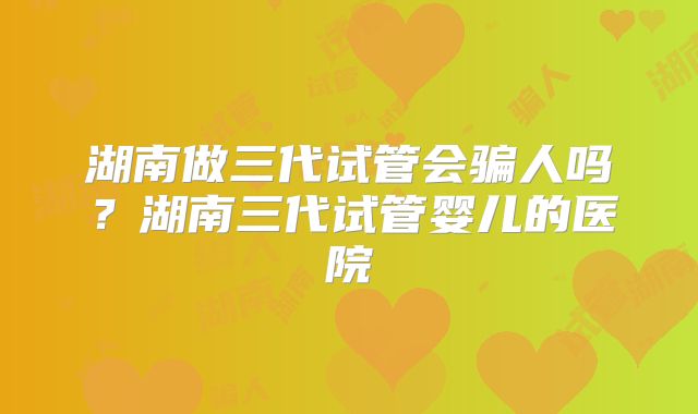 湖南做三代试管会骗人吗？湖南三代试管婴儿的医院