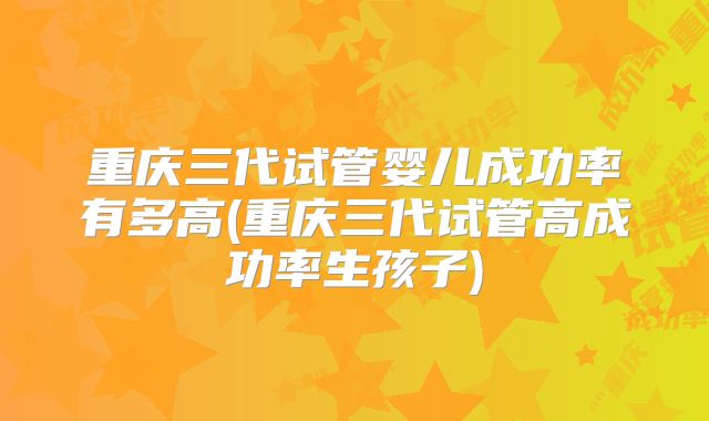 重庆三代试管婴儿成功率有多高(重庆三代试管高成功率生孩子)
