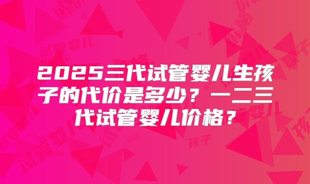 2025三代试管婴儿生孩子的代价是多少？一二三代试管婴儿价格？