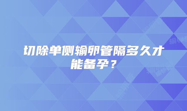 切除单侧输卵管隔多久才能备孕？