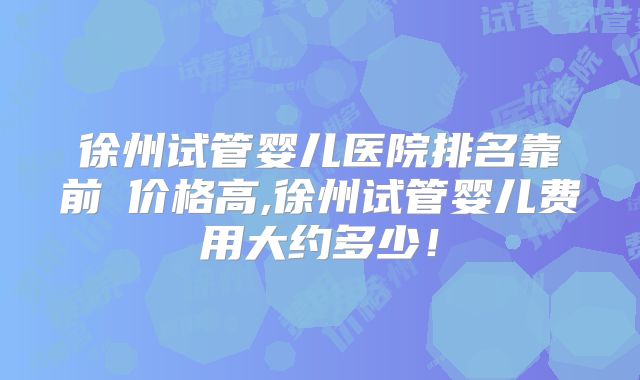 徐州试管婴儿医院排名靠前≠价格高,徐州试管婴儿费用大约多少!
