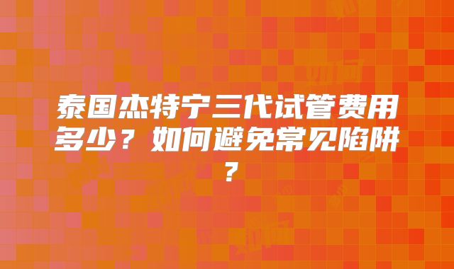 泰国杰特宁三代试管费用多少?如何避免常见陷阱?