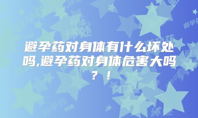 避孕药对身体有什么坏处吗,避孕药对身体危害大吗?!