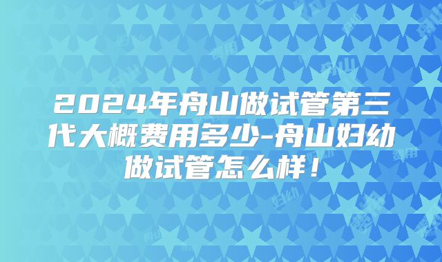 2024年舟山做试管第三代大概费用多少-舟山妇幼做试管怎么样！