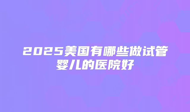 2025美国有哪些做试管婴儿的医院好