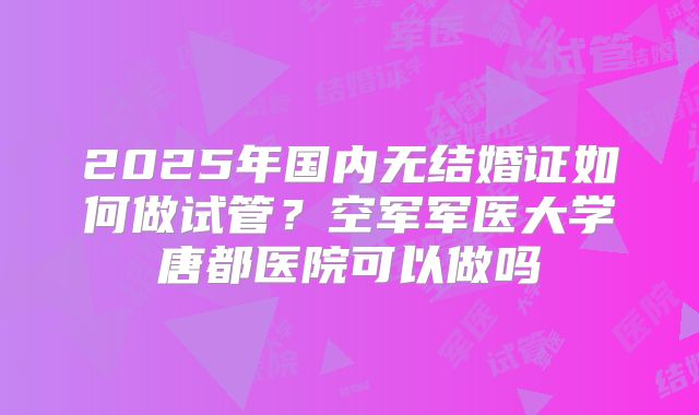 2025年国内无结婚证如何做试管?空军军医大学唐都医院可以做吗