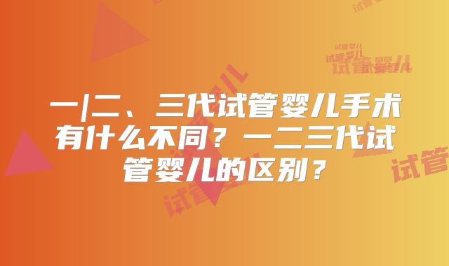 一|二、三代试管婴儿手术有什么不同?一二三代试管婴儿的区别?