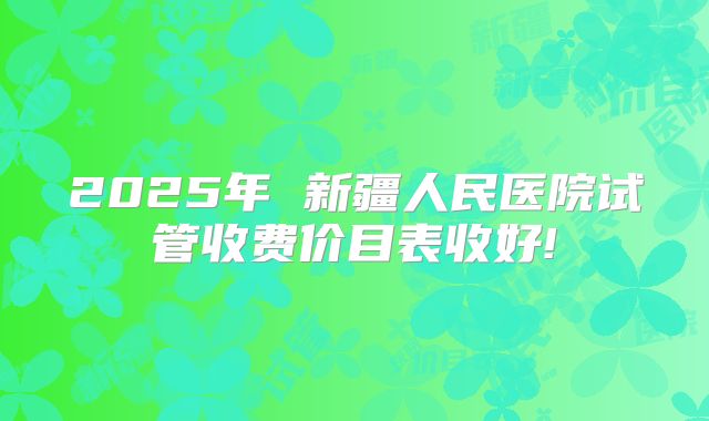 2025年 新疆人民医院试管收费价目表收好!