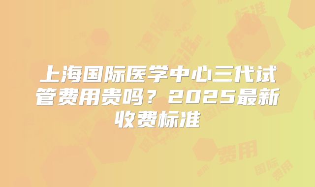 上海国际医学中心三代试管费用贵吗?2025最新收费标准