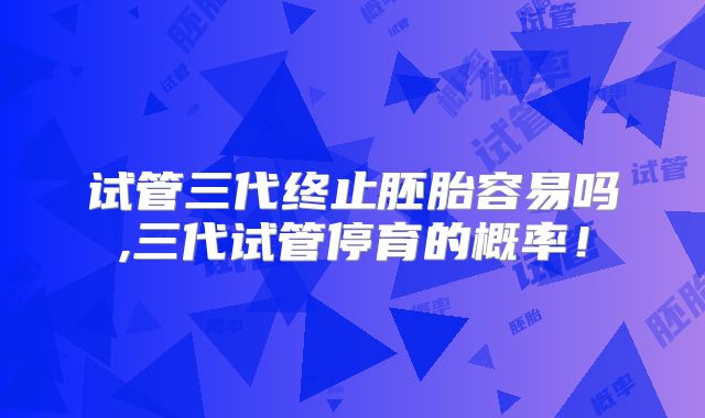 试管三代终止胚胎容易吗,三代试管停育的概率！