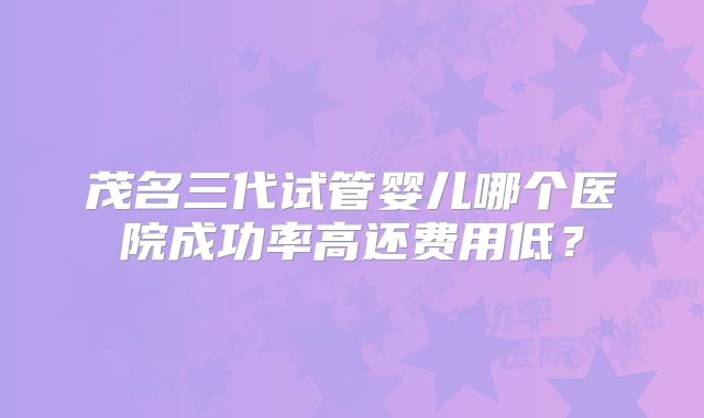 茂名三代试管婴儿哪个医院成功率高还费用低？