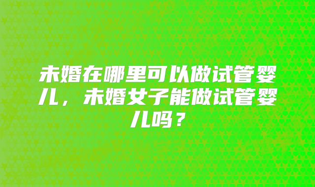 未婚在哪里可以做试管婴儿,未婚女子能做试管婴儿吗?